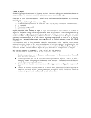 ¿Qué es un pagare?
El pagaré es un documento, sin garantía, en el cual una persona se compromete a abonar otra un monto estipulado en un
momento señalado. Tal compromiso es conocido también como promesa incondicional de pago.

Quién emite un pagaré se denomina suscriptor y quien lo recibe beneficiaria o tomadora del mismo. Sus características
principales son:
       Todo pagaré debe cumplir es el requisito de validez.
       En el mismo debe figurar: nombre del beneficiario, fecha y lugar de pago y de suscripción, firma del suscriptor.
       Es transmisible
       Posee opción de pago parcial
       Debe tener de ser pagaré
El pago debe hacerse contra la entrega del pagaré. El pagaré es independiente del acto de comercio del que deriva, su
presentación alcanza para exigir su pago, incluso en el caso de que se haya efectuado ya el pago correspondiente pero no
se hubiera recogido el pagaré. En este caso, la persona que tratara de hacer el cobro del pagaré dos veces estaría
incurriendo en delito penal, pero habría que poder demostrarlo ante las autoridades judiciales de lo penal que tuvieran
competencia, independientemente de lo cual el tenedor del pagaré podrá procurar su cobro por la vía mercantil.
Si el pagaré vence a la vista, deberá presentarse para su pago dentro de un término de seis meses a contar de la fecha de
suscripción.
Una aclaración que merece ser tenida en cuenta es la diferencia sustancial entre el pagaré y la letra de cambio. Mientras
esta última es de orden abstracto (es decir que no se indica la causa que la origina ni se pueden pactar los intereses) en el
pagaré si se puede indicar la causa que lo origina pactar los intereses y afianzar la obligación. Es por ello que las
instituciones de crédito, como son los bancos, empresas de seguros, financieras, etc. tienen preferencia por el pagaré.

PRINCIPALES DIFERENCIAS ENTRE LA LETRA DE CAMBIO Y EL PAGARÉ

          Las diferencias principales entre los documentos pueden concretarse a los elementos personales y al contenido
          básico de cada uno de los títulos.
          Elementos personales: en la letra de cambio los elementos personales son el girador o librador, el girado o
          librado y el tomador o beneficiario; en el pagaré son dos: el suscriptor y el tomador o tenedor. El suscriptor
          equivale al aceptante en una letra de cambio.
          Contenido: la letra de cambio es concretamente una orden de pago, mientras que el pagaré es una promesa de
          pago.
          Empresas de descuento de pagarés: Además de los bancos, existen empresas especializadas en descuento de
          pagarés que ofrecen este servicio a empresas y autónomos que requieren anticipar el cobro para financiar su
          circulante. La operativa es más sencilla y rápida que la de la banca clásica.
 