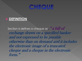    DEFINITION

Section 6 defines a cheque as,   “a bill of
    exchange drawn on a specified banker
    and not expressed to be payable
    otherwise than on demand and it includes
    the electronic image of a truncated
    cheque and a cheque in the electronic
    form.”
 