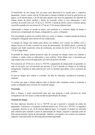 O beneficiário de um cheque tem um prazo para apresentá-lo ao sacado para o respectivo
pagamento. Assim, o prazo será de 30 dias para os cheques emitidos no local no qual devem ser
pagos, ou da mesma praça; e de 60 dias para aqueles cujo local de pagamento for diferente do
cheque dentro do prazo, perderá o direito de execução contra os seus endossantes e seus
avalistas, de acordo com o art. 47 da Lei n. 7657/85. A perda do direito contra o emitente apenas
se justifica quando este nos termos do § 3º do art. 47 do mesmo diploma legal.
Apresentado o cheque ao sacado no prazo, este verificará se o emitente dispõe de fundos e
promoverá a compensação do cheque, extinguindo-se, assim, a obrigação.
Em concordando as partes em conferir efeito pro soluto ao cheque, a simples entrega do título já
extinguirá a obrigação antes mesmo de sua compensação.
A emissão de cheque sem fundos gera efeitos nos âmbitos civil e penal. No âmbito civil, o
cheque deverá ser levado a protesto no prazo de apresentação. No âmbito penal, a emissão de
cheques sem fundo caracteriza crime de estelionato, nos termos do inciso VI do § 2º do artigo
171 do Código Penal.
O portador de cheque poderá promover ação de execução do cheque contra seu emitente e
avalistas, e, ainda, contra os endossantes e seus avalistas. Neste último caso, é necessário que
seja comprovada a recusa do pagamento, por meio de protesto de título.
Nos termos do art. 29 da Lei n. da Lei n. 7657/85, o pagamento do cheque pode ser garantido, no
todo ou em parte, por aval prestado por terceiro. O aval é lançado no cheque ou na folha de
alongamento. Exprime-se pelas palavras por aval, ou fórmula equivalente, com a assinatura do
avalista.
O aval no cheque deve indicar o avalizado. Na falta de indicação, considera-se avalizado o
emitente.
O avalista que paga o cheque adquire todos os direitos dele resultantes contra o avalizado e
contra os obrigados para com este em virtude do cheque.
Prescrição
Para o cheque, o prazo prescricional para que seja proposta a ação executiva de título
extrajudicial é de seis meses a contar da data da apresentação do cheque.
Sustação do cheque
Há duas hipóteses descritas na Lei n. 7657/85 em que é possível a sustação da ordem de
pagamento. A primeira é a revogação, conforme aponta o art. 35 da Lei n. 7657/85, e a segunda é
a oposição, descrita no art. 36 do mesmo diploma legal. A revogação só poderá ser solicitada
pelo emitente após expirado o prazo de apresentação do cheque, enquanto a oposição pode ser
feita mesmo durante o prazo de apresentação. Ademais, a revogação é ato exclusivo do emitente,
enquanto a oposição pode ser efetivada pelo portador legitimado.

 