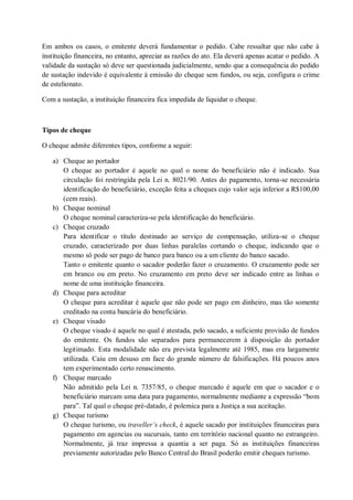 Em ambos os casos, o emitente deverá fundamentar o pedido. Cabe ressaltar que não cabe à
instituição financeira, no entanto, apreciar as razões do ato. Ela deverá apenas acatar o pedido. A
validade da sustação só deve ser questionada judicialmente, sendo que a consequência do pedido
de sustação indevido é equivalente à emissão do cheque sem fundos, ou seja, configura o crime
de estelionato.
Com a sustação, a instituição financeira fica impedida de liquidar o cheque.

Tipos de cheque
O cheque admite diferentes tipos, conforme a seguir:
a) Cheque ao portador
O cheque ao portador é aquele no qual o nome do beneficiário não é indicado. Sua
circulação foi restringida pela Lei n. 8021/90. Antes do pagamento, torna-se necessária
identificação do beneficiário, exceção feita a cheques cujo valor seja inferior a R$100,00
(cem reais).
b) Cheque nominal
O cheque nominal caracteriza-se pela identificação do beneficiário.
c) Cheque cruzado
Para identificar o título destinado ao serviço de compensação, utiliza-se o cheque
cruzado, caracterizado por duas linhas paralelas cortando o cheque, indicando que o
mesmo só pode ser pago de banco para banco ou a um cliente do banco sacado.
Tanto o emitente quanto o sacador poderão fazer o cruzamento. O cruzamento pode ser
em branco ou em preto. No cruzamento em preto deve ser indicado entre as linhas o
nome de uma instituição financeira.
d) Cheque para acreditar
O cheque para acreditar é aquele que não pode ser pago em dinheiro, mas tão somente
creditado na conta bancária do beneficiário.
e) Cheque visado
O cheque visado é aquele no qual é atestada, pelo sacado, a suficiente provisão de fundos
do emitente. Os fundos são separados para permanecerem à disposição do portador
legitimado. Esta modalidade não era prevista legalmente até 1985, mas era largamente
utilizada. Caiu em desuso em face do grande número de falsificações. Há poucos anos
tem experimentado certo renascimento.
f) Cheque marcado
Não admitido pela Lei n. 7357/85, o cheque marcado é aquele em que o sacador e o
beneficiário marcam uma data para pagamento, normalmente mediante a expressão “bom
para”. Tal qual o cheque pré-datado, é polemica para a Justiça a sua aceitação.
g) Cheque turismo
O cheque turismo, ou traveller’s check, é aquele sacado por instituições financeiras para
pagamento em agencias ou sucursais, tanto em território nacional quanto no estrangeiro.
Normalmente, já traz impressa a quantia a ser paga. Só as instituições financeiras
previamente autorizadas pelo Banco Central do Brasil poderão emitir cheques turismo.

 