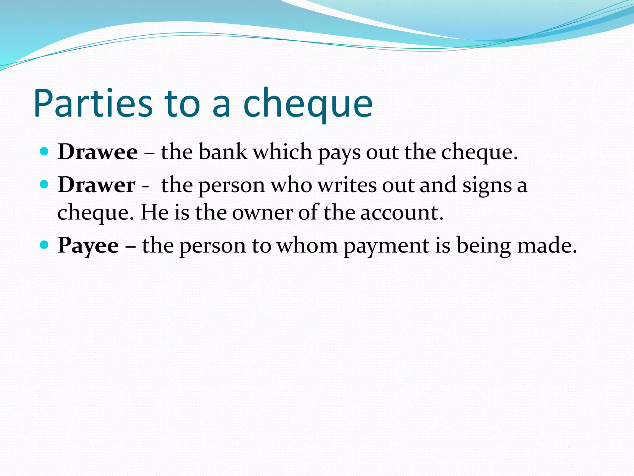 Parties to a cheque
Drawee – the bank which pays out the cheque.
Drawer - the person who writes out and signs a
cheque. He is the owner of the account.
Payee – the person to whom payment is being made.