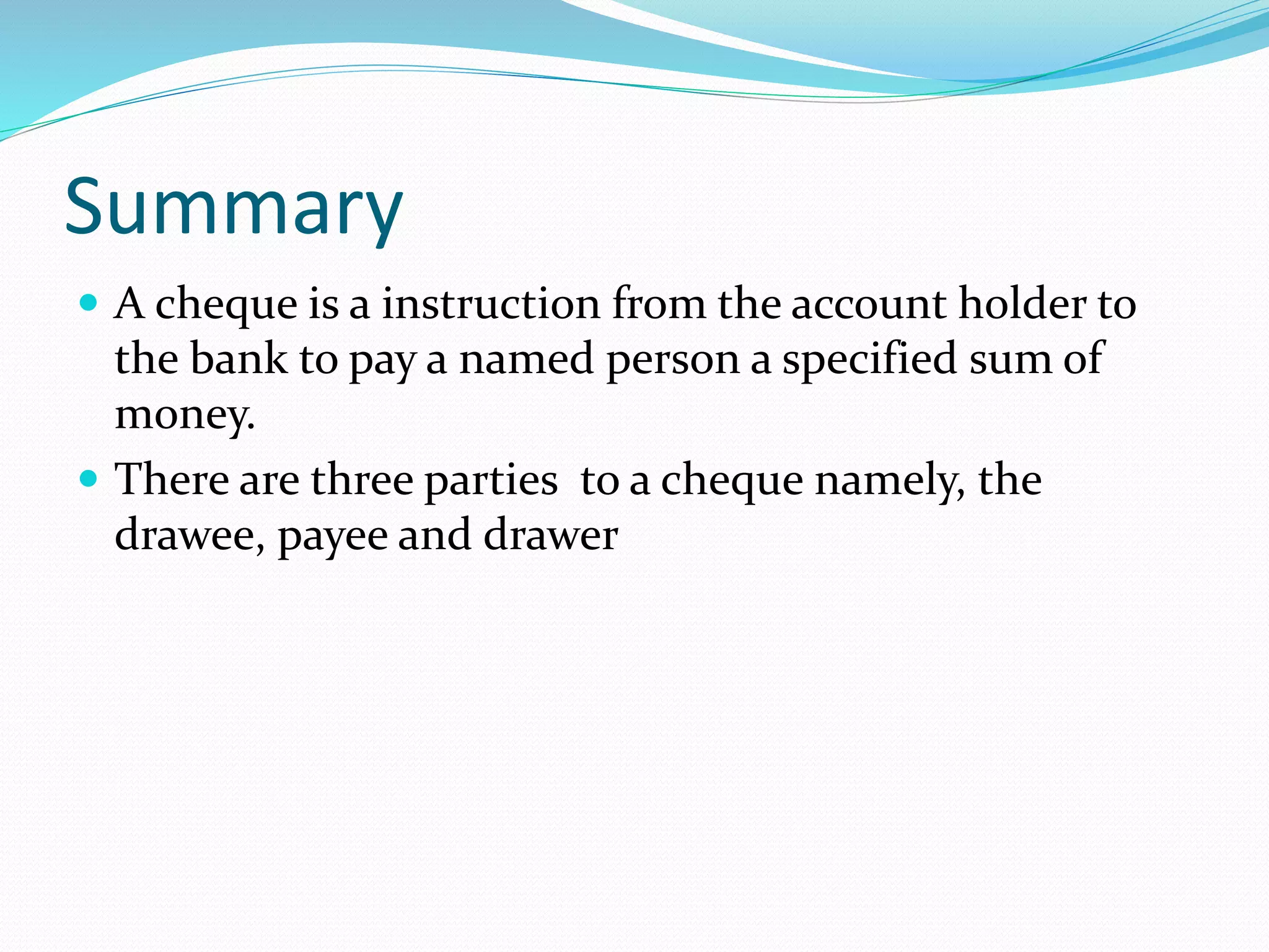 Summary
A cheque is a instruction from the account holder to
the bank to pay a named person a specified sum of
money.
There are three parties to a cheque namely, the
drawee, payee and drawer