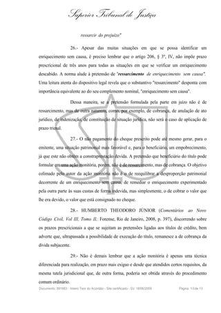 Superior Tribunal de Justiça
                             ressarcir do prejuízo"

                     26.- Apesar das muitas situações em que se possa identificar um
enriquecimento sem causa, é preciso lembrar que o artigo 206, § 3º, IV, não impõe prazo
prescricional de três anos para todas as situações em que se verificar um enriquecimento
descabido. A norma alude à pretensão de "ressarcimento de enriquecimento sem causa".
Uma leitura atenta do dispositivo legal revela que o substantivo "ressarcimento" desponta com
importância equivalente ao do seu complemento nominal, "enriquecimento sem causa".

                     Dessa maneira, se a pretensão formulada pela parte em juízo não é de
ressarcimento, mas de outra natureza, como, por exemplo, de cobrança, de anulação de ato
jurídico, de indenização, de constituição de situação jurídica, não será o caso de aplicação de
prazo trienal.

                     27.- O não pagamento do cheque prescrito pode até mesmo gerar, para o
emitente, uma situação patrimonial mais favorável e, para o beneficiário, um empobrecimento,
já que este não obtém a constraprestação devida. A pretensão que beneficiário do título pode
formular em uma ação monitória, porém, não é de ressarcimento, mas de cobrança. O objetivo
colimado pelo autor da ação monitória não é o de reequilibrar a desproporção patrimonial
decorrente de um enriquecimento sem causa, de remediar o enriquecimento experimentado
pela outra parte às suas custas de forma indevida, mas simplesmente, o de cobrar o valor que
lhe era devido, o valor que está consignado no cheque.

                     28.- HUMBERTO THEODORO JÚNIOR (Comentários ao Novo
Código Civil, Vol III, Tomo II,: Forense, Rio de Janeiro, 2008, p. 397), discorrendo sobre
os prazos prescricionais a que se sujeitam as pretensões ligadas aos títulos de crédito, bem
adverte que, ultrapassada a possibilidade de execução do título, remanesce a de cobrança da
dívida subjacente.

                     29.- Não é demais lembrar que a ação monitória é apenas uma técnica
diferenciada para realização, em prazo mais exíguo e desde que atendidos certos requisitos, da
mesma tutela jurisdicional que, de outra forma, poderia ser obtida através do procedimento
comum ordinário.
Documento: 891663 - Inteiro Teor do Acórdão - Site certificado - DJ: 18/06/2009   Página 1 0 de 13
 