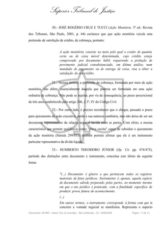 Superior Tribunal de Justiça
                     30.- JOSÉ ROGÉRIO CRUZ E TUCCI (Ação Monitória 3ª ed.: Revista
dos Tribunais, São Paulo, 2001, p. 64) esclarece que que ação monitória veicula uma
pretensão de satisfação de crédito, de cobrança, portanto:


                             A ação monitória consiste no meio pelo qual o credor de quantia
                             certa ou de coisa móvel determinada, cujo crédito esteja
                             comprovado por documento hábil, requerendo a prolação de
                             provimento judicial consubstanciado, em última análise, num
                             mandado de pagamento ou de entrega de coisa, visa a obter a
                             satisfação do seu crédito.

                     31.- Nesses termos, a pretensão de cobrança, formulada por meio de ação
monitória, não difere, essencialmente daquela que poderia ser formulada em uma ação
ordinária de cobrança. Não pode se sujeitar, por via de consequência, ao prazo prescricional
de três anos estabelecido pelo artigo 206, § 3º, IV do Código Civil.

                     32.- Por outro lado, é preciso reconhecer que o cheque, passado o prazo
para ajuizamento da ação executiva, perde a sua natureza cambiária, mas não deixa de ser um
documento representativo da relação negocial havida entre as partes. Com efeito, a mesma
característica que permite qualificá-lo como "prova escrita" capaz de subsidiar o ajuizamento
da ação monitória (Súmula 299/STJ) também permite afirmar que ele é um instrumento
particular representativo da dívida líquida.

                     33.- HUMBERTO THEODORO JÚNIOR (Op. Cit. pp. 474/475),
partindo das distinções entre documento e instrumento, conceitua este último da seguinte
forma:


                             "(...) Documento é gênero a que pertencem todos os registros
                             materiais de fatos jurídicos. Instrumento é, apenas, aquela espécie
                             de documento adrede preparado pelas partes, no momento mesmo
                             em que o ato jurídico é praticado, com a finalidade específica de
                             produzir prova futura do acontecimento.
                             (...)
                             Em outros termos, o instrumento corresponde à forma com que in
                             concreto a vontade negocial se manifestou. Representa o aspecto
Documento: 891663 - Inteiro Teor do Acórdão - Site certificado - DJ: 18/06/2009   Página 1 1 de 13
 