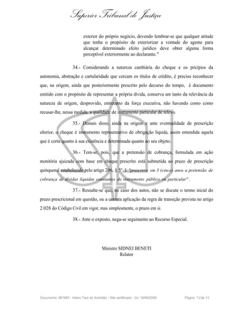 Superior Tribunal de Justiça
                             exterior do próprio negócio, devendo lembrar-se que qualquer atitude
                             que tenha o propósito de exteriorizar a vontade do agente para
                             alcançar determinado efeito jurídico deve obter alguma forma
                             perceptível exteriormente ao declarante."

                     34.- Considerando a natureza cambiária do cheque e os pricípios da
autonomia, abstração e cartularidade que cercam os títulos de crédito, é preciso reconhecer
que, na origem, ainda que posteriormente prescrito pelo decurso do tempo, é documento
emitido com o propósito de representar a própria dívida, conserva um tanto da relevância da
natureza de origem, desprovido, entretanto da força executiva, não havendo como como
recusar-lhe, nessa medida, a qualidade de instrumento particular de relevo.

                     35.- Demais disso, ainda na origem e ante eventualidade de prescrição
ulterior, o cheque é instrumento representativo de obrigação líquida, assim entendida aquela
que é certa quanto à sua existência e determinada quanto ao seu objeto.

                     36.- Tem-se, pois, que a pretensão de cobrança, formulada em ação
monitória ajuizada com base em cheque prescrito está submetida ao prazo de prescrição
quinquenal estabelecido pelo artigo 206, § 5º, I: "prescreve em 5 (cinco) anos a pretensão de
cobrança de dívidas líquidas constantes de instrumento público ou particular" .

                     37.- Ressalte-se que, no caso dos autos, não se discute o termo inicial do
prazo prescricional em questão, ou a correta aplicação da regra de transição prevista no artigo
2.028 do Código Civil em vigor, mas simplesmente, o prazo em si.

                     38.- Ante o exposto, nega-se seguimento ao Recurso Especial.




                                         Ministro SIDNEI BENETI
                                                   Relator




Documento: 891663 - Inteiro Teor do Acórdão - Site certificado - DJ: 18/06/2009   Página 1 2 de 13
 