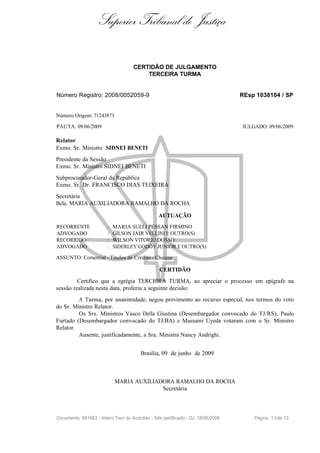 Superior Tribunal de Justiça

                                     CERTIDÃO DE JULGAMENTO
                                         TERCEIRA TURMA


Número Registro: 2008/0052059-9                                                   REsp 1038104 / SP


Número Origem: 71243873

PAUTA: 09/06/2009                                                                 JULGADO: 09/06/2009

Relator
Exmo. Sr. Ministro SIDNEI BENETI
Presidente da Sessão
Exmo. Sr. Ministro SIDNEI BENETI
Subprocurador-Geral da República
Exmo. Sr. Dr. FRANCISCO DIAS TEIXEIRA
Secretária
Bela. MARIA AUXILIADORA RAMALHO DA ROCHA

                                                 AUTUAÇÃO
RECORRENTE              :   MARIA SUELI PESSAN FIRMINO
ADVOGADO                :   GILSON JAIR VELLINI E OUTRO(S)
RECORRIDO               :   WILSON VITORIO DOSSO
ADVOGADO                :   SIDERLEY GODOY JUNIOR E OUTRO(S)

ASSUNTO: Comercial - Títulos de Crédito - Cheque

                                                 CERTIDÃO
         Certifico que a egrégia TERCEIRA TURMA, ao apreciar o processo em epígrafe na
sessão realizada nesta data, proferiu a seguinte decisão:
         A Turma, por unanimidade, negou provimento ao recurso especial, nos termos do voto
do Sr. Ministro Relator.
         Os Srs. Ministros Vasco Della Giustina (Desembargador convocado do TJ/RS), Paulo
Furtado (Desembargador convocado do TJ/BA) e Massami Uyeda votaram com o Sr. Ministro
Relator.
         Ausente, justificadamente, a Sra. Ministra Nancy Andrighi.


                                        Brasília, 09 de junho de 2009



                            MARIA AUXILIADORA RAMALHO DA ROCHA
                                          Secretária



Documento: 891663 - Inteiro Teor do Acórdão - Site certificado - DJ: 18/06/2009       Página 1 3 de 13
 