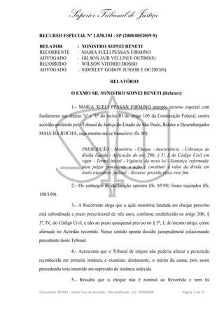 Superior Tribunal de Justiça
RECURSO ESPECIAL Nº 1.038.104 - SP (2008/0052059-9)

RELATOR                   :   MINISTRO SIDNEI BENETI
RECORRENTE                :   MARIA SUELI PESSAN FIRMINO
ADVOGADO                  :   GILSON JAIR VELLINI E OUTRO(S)
RECORRIDO                 :   WILSON VITORIO DOSSO
ADVOGADO                  :   SIDERLEY GODOY JUNIOR E OUTRO(S)

                                                RELATÓRIO

                     O EXMO SR. MINISTRO SIDNEI BENETI (Relator):

                     1.- MARIA SUELI PESSAN FIRMINO interpõe recurso especial com
fundamento nas alíneas "a" e "b" do inciso III do artigo 105 da Constituição Federal, contra
acórdão proferido pelo Tribunal de Justiça do Estado de São Paulo, Relator o Desembargador
MAIA DA ROCHA, cuja ementa ora se transcreve (fls. 80):


                              PRESCRIÇÃO - Monitória - Cheque - Inocorrência - Cobrança de
                              dívida líquida - Aplicação do art. 206, § 5º, I, do Código Civil em
                              vigor - Termo inicial - Vigência da nova lei - Sentença reformada
                              para julgar procedente a ação e constituir o valor da dívida em
                              título executivo judicial - Recurso provido para esse fim.

                     2.- Os embargos de declaração opostos (fls. 85/98) foram rejeitados (fls.
108/109).

                     3.- A Recorrente alega que a ação monitória fundada em cheque prescrito
está subordinada a prazo prescricional de três anos, conforme estabelecido no artigo 206, §
3º, IV, do Código Civil, e não ao prazo quinquenal previso no § 5º, I, do mesmo artigo, como
afirmado no Acórdão recorrido. Nesse sentido aponta dissídio jurisprudencial colacionando
precedente deste Tribunal.

                     4.- Acrescenta que o Tribunal de origem não poderia afastar a prescrição
reconhecida em primeira instância e examinar, diretamente, o mérito da causa, pois assim
procedendo teria incorrido em supressão de instância indevida.

                     5.- Ressalta que o cheque não é nominal ao Recorrido e nem foi

Documento: 891663 - Inteiro Teor do Acórdão - Site certificado - DJ: 18/06/2009   Página 2 de 13
 