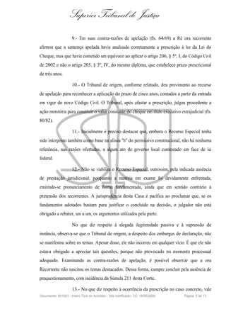 Superior Tribunal de Justiça
                     9.- Em suas contra-razões de apelação (fls. 64/69) a Ré ora recorrente
afirmou que a sentença apelada havia analisado corretamente a prescrição à luz da Lei do
Cheque, mas que havia cometido um equívoco ao aplicar o artigo 206, § 5º, I, do Código Civil
de 2002 e não o artigo 205, § 3º, IV, do mesmo diploma, que estabelece prazo prescricional
de três anos.

                     10.- O Tribunal de origem, conforme relatado, deu provimento ao recurso
de apelação para reconhecer a aplicação do prazo de cinco anos, contados a partir da entrada
em vigor do novo Código Civil. O Tribunal, após afastar a prescrição, julgou procedente a
ação monitória para constituir o valor constante do cheque em título executivo extrajudicial (fls.
80/82).

                     11.- Inicialmente é preciso destacar que, embora o Recurso Especial tenha
sido interposto também como base na alínea "b" do permissivo constitucional, não há nenhuma
referência, nas razões ofertadas, a algum ato de governo local contestado em face de lei
federal.

                     12.- Não se viabiliza o Recurso Especial, outrossim, pela indicada ausência
de prestação jurisdicional, porquanto a matéria em exame foi devidamente enfrentada,
emitindo-se pronunciamento de forma fundamentada, ainda que em sentido contrário à
pretensão dos recorrentes. A jurisprudência desta Casa é pacífica ao proclamar que, se os
fundamentos adotados bastam para justificar o concluído na decisão, o julgador não está
obrigado a rebater, um a um, os argumentos utilizados pela parte.

                     No que diz respeito à alegada ilegitimidade passiva e à supressão de
instância, observa-se que o Tribunal de origem, a despeito dos embargos de declaração, não
se manifestou sobre os temas. Apesar disso, ele não incorreu em qualquer vício. É que ele não
estava obrigado a apreciar tais questões, porque não provocado no momento processual
adequado. Examinando as contra-razões de apelação, é possível observar que a ora
Recorrente não suscitou os temas destacados. Dessa forma, cumpre concluir pela ausência de
prequestionamento, com incidência da Súmula 211 desta Corte.

                     13.- No que diz respeito à ocorrência da prescrição no caso concreto, vale
Documento: 891663 - Inteiro Teor do Acórdão - Site certificado - DJ: 18/06/2009   Página 5 de 13
 