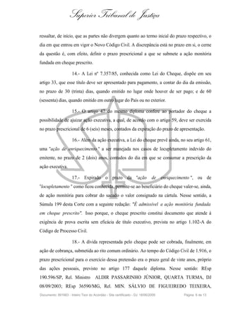 Superior Tribunal de Justiça
ressaltar, de início, que as partes não divergem quanto ao termo inicial do prazo respectivo, o
dia em que entrou em vigor o Novo Código Civil. A discrepância está no prazo em si, o cerne
da questão é, com efeito, definir o prazo prescricional a que se submete a ação monitória
fundada em cheque prescrito.

                     14.- A Lei nº 7.357/85, conhecida como Lei do Cheque, dispõe em seu
artigo 33, que esse título deve ser apresentado para pagamento, a contar do dia da emissão,
no prazo de 30 (trinta) dias, quando emitido no lugar onde houver de ser pago; e de 60
(sessenta) dias, quando emitido em outro lugar do País ou no exterior.

                     15.- O artigo 47 do mesmo diploma confere ao portador do cheque a
possibilidade de ajuizar ação executiva, a qual, de acordo com o artigo 59, deve ser exercida
no prazo prescricional de 6 (seis) meses, contados da expiração do prazo de apresentação.

                     16.- Além da ação executiva, a Lei do cheque prevê ainda, no seu artigo 61,
uma "ação de enriquecimento " a ser manejada nos casos de locupletamento indevido do
emitente, no prazo de 2 (dois) anos, contados do dia em que se consumar a prescrição da
ação executiva.

                     17.- Expirado o prazo da "ação                         de enriquecimento ", ou de
"locupletamento " como ficou conhecida, permite-se ao beneficiário do cheque valer-se, ainda,
de ação monitória para cobrar do sacado o valor consignado na cártula. Nesse sentido, a
Súmula 199 desta Corte com a seguinte redação: "É admissível a ação monitória fundada
em cheque prescrito". Isso porque, o cheque prescrito constitui documento que atende à
exigência de prova escrita sem eficácia de título executivo, prevista no artigo 1.102-A do
Código de Processo Civil.

                     18.- A dívida representada pelo cheque pode ser cobrada, finalmente, em
ação de cobrança, submetida ao rito comum ordinário. Ao tempo do Código Civil de 1.916, o
prazo prescricional para o exercício dessa pretensão era o prazo geral de vinte anos, próprio
das ações pessoais, previsto no artigo 177 daquele diploma. Nesse sentido: REsp
190.596/SP, Rel. Ministro            ALDIR PASSARINHO JÚNIOR, QUARTA TURMA, DJ
08/09/2003; REsp 36590/MG, Rel. MIN. SÁLVIO DE FIGUEIREDO TEIXEIRA,
Documento: 891663 - Inteiro Teor do Acórdão - Site certificado - DJ: 18/06/2009           Página 6 de 13
 