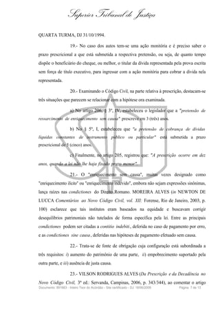 Superior Tribunal de Justiça
QUARTA TURMA, DJ 31/10/1994.

                     19.- No caso dos autos tem-se uma ação monitória e é preciso saber o
prazo prescricional a que está submetida a respectiva pretensão, ou seja, de quanto tempo
dispõe o beneficiário do cheque, ou melhor, o titular da dívida representada pela prova escrita
sem força de título executivo, para ingressar com a ação monitória para cobrar a dívida nela
representada.

                     20.- Examinando o Código Civil, na parte relativa à prescrição, destacam-se
três situações que parecem se relacionar com a hipótese ora examinada.

                     a) No artigo 206, § 3º, IV, estabeleceu o legislador que a " pretensão de
ressarcimento de enriquecimento sem causa" prescreve em 3 (três) anos.

                     b) No § 5º, I, estabeleceu que "a pretensão de cobrança de dívidas
líquidas constantes de instrumento público ou particular" está submetida a prazo
prescricional de 5 (cinco) anos.

                     c) Finalmente, no artigo 205, registrou que: "A prescrição ocorre em dez
anos, quando a lei não lhe haja fixado prazo menor".

                     21.- O "enriquecimento sem causa", muitas vezes designado como
"enriquecimento ilícito" ou "enriquecimento indevido", embora não sejam expressões sinônimas,
lança raízes nas condictiones do Direito Romano. MOREIRA ALVES (in NEWTON DE
LUCCA Comentários ao Novo Código Civil, vol. XII: Forense, Rio de Janeiro, 2003, p.
100) esclarece que tais institutos eram baseados na equidade e buscavam corrigir
desequilíbrios patrimoniais não tutelados de forma específica pela lei. Entre as principais
condictiones podem ser citadas a contitio indebiti , deferida no caso de pagamento por erro,
e as condictiones sine causa , deferidas nas hipóteses de pagamento efetuado sem causa.

                     22.- Trata-se de fonte de obrigação cuja configuração está subordinada a
três requisitos: i) aumento do patrimônio de uma parte, ii) empobrecimento suportado pela
outra parte, e iii) ausência de justa causa.

                     23.- VILSON RODRIGUES ALVES (Da Prescrição e da Decadência no
Novo Código Civil, 3ª ed.: Servanda, Campinas, 2006, p. 343/344), ao comentar o artigo
Documento: 891663 - Inteiro Teor do Acórdão - Site certificado - DJ: 18/06/2009   Página 7 de 13
 