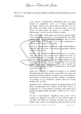 Superior Tribunal de Justiça
206, § 3º, IV, do Código Civil, procura identificar as hipóteses de enriquecimento sem causa,
afirmando que:


                             Vê-se, opera-se o enriquecimento injustificado tanto se a) houve
                             vontade do prejudicado, como se b) houve prejudicado
                             não-volente, quanto se no suporte fático c) não houve ato, mas
                             fato jurídico em sentido estrito, ou ato-fato jurídico, em que se
                             abstrai do quid psíquico do agente e se considera o ato
                             objetivamente, como se fora fato, portanto, ato-fato.
                             Em a), prejudicado volente paga o que não deve, querendo pagar
                             o que erroneamente supôs dever; em b) o prejudicado não-volente
                             perde o crédito, por ter sido eficaz o pagamento feito ao credor
                             putativo (Código Civil, art. 309); em c), os bens, enriquecem-se a
                             expensas dos bens comuns, por exemplo.
                             Pode haver enriquecimento injustificado com a contictio indebiti, se
                             é solvido o que não se deve, com solução por conseguinte indevida
                             (Código Civil, art. 876).
                             Também, com a condictio ob causam finitam, como se, cessada a
                             causa que existia, o que se presta, após a extinção da causa, é o
                             atribuído sem dever do atribuinte, tal o que se presta por erro
                             antes da data da resolução do contrato bilateral pedida com base
                             no Código Civil, art. 475. É o que estatui o Código Civil, art. 885,
                             quando enuncia que 'a restituição é devia, não só quando não
                             tenha havido causa que justifique o enriquecimento, mas também
                             se esta deixou de existir'.
                             Ainda com a condictio ou causam non secutam, ou na condictio
                             causa data causa non secuta, em que o ato jurídico teve causa, mas
                             por falta de elemento subjetivo ou objetivo, que torna deficiente o
                             suporte fático, a determinação da causa é atingida, tal a hipóteses
                             da prestação ou do recebimento solvendi causa pelo incapaz
                             (Código Civil, art. 310).
                             Igualmente com a Condictio ob turpem vel iniustam causam. Se 'B'
                             efetua contraprestação para obtenção de fim ilícito, imoral, ou
                             proibido por lei, 'A', que efetuara a prestação, pode repetir com a
                             condictio ob turpem causam, invocando o Código Civil, art. 166, II,
                             1ª Parte.
                             Por fim, o enriquecimento injustificado pode ocorrer com a
                             condição por disposição sem direito, ou sem poder de dispor. O
                             que dispõe sem direito, ou sem poder de dispor, tem o dever de
                             restituir o que recebeu com a disposição feita sem direito, ou sem
Documento: 891663 - Inteiro Teor do Acórdão - Site certificado - DJ: 18/06/2009   Página 8 de 13
 