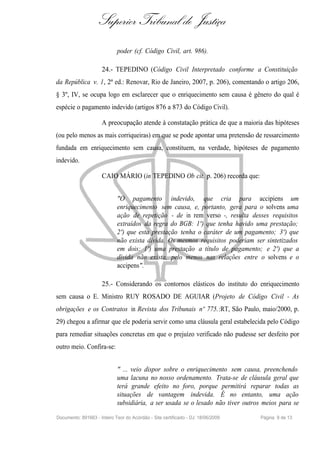Superior Tribunal de Justiça
                             poder (cf. Código Civil, art. 986).

                     24.- TEPEDINO (Código Civil Interpretado conforme a Constituição
da República v. 1, 2ª ed.: Renovar, Rio de Janeiro, 2007, p. 206), comentando o artigo 206,
§ 3º, IV, se ocupa logo em esclarecer que o enriquecimento sem causa é gênero do qual é
espécie o pagamento indevido (artigos 876 a 873 do Código Civil).

                     A preocupação atende à constatação prática de que a maioria das hipóteses
(ou pelo menos as mais corriqueiras) em que se pode apontar uma pretensão de ressarcimento
fundada em enriquecimento sem causa, constituem, na verdade, hipóteses de pagamento
indevido.

                     CAIO MÁRIO (in TEPEDINO Ob cit. p. 206) recorda que:


                             "O pagamento indevido, que cria para accipiens um
                             enriquecimento sem causa, e, portanto, gera para o solvens uma
                             ação de repetição - de in rem verso -, resulta desses requisitos
                             extraídos da regra do BGB: 1º) que tenha havido uma prestação;
                             2º) que esta prestação tenha o caráter de um pagamento; 3º) que
                             não exista dívida. Os mesmos requisitos poderiam ser sintetizados
                             em dois: 1º) uma prestação a título de pagamento; e 2º) que a
                             dívida não exista, pelo menos nas relações entre o solvens e o
                             accipens".

                     25.- Considerando os contornos elásticos do instituto do enriquecimento
sem causa o E. Ministro RUY ROSADO DE AGUIAR (Projeto de Código Civil - As
obrigações e os Contratos in Revista dos Tribunais nº 775.:RT, São Paulo, maio/2000, p.
29) chegou a afirmar que ele poderia servir como uma cláusula geral estabelecida pelo Código
para remediar situações concretas em que o prejuízo verificado não pudesse ser desfeito por
outro meio. Confira-se:


                             " ... veio dispor sobre o enriquecimento sem causa, preenchendo
                             uma lacuna no nosso ordenamento. Trata-se de cláusula geral que
                             terá grande efeito no foro, porque permitirá reparar todas as
                             situações de vantagem indevida. É no entanto, uma ação
                             subsidiária, a ser usada se o lesado não tiver outros meios para se

Documento: 891663 - Inteiro Teor do Acórdão - Site certificado - DJ: 18/06/2009   Página 9 de 13
 