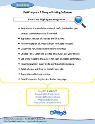 Delicate Software Solutions – Tel: 04-4216577, Dubai, UAE
http://www.Delicatesoft.com – Email: info@delicatesoft.com
FastCheque
Tel: +971 4 421 6577
Dubai, United Arab Emirates
Delicate Software Solutions
info@delicatesoft.com
http://www.DelicateSoft.com
FastCheque – A Cheque Printing Software
Few More Highlights in a glance…
 Print on your normal cheque book leafs, No Need of pre-
printed special stationary from bank.
 Supports Cheques of any size and all banks.
 Auto conversion of Amount from Numbers to words.
 Upcoming PDC cheques reminder on startup.
 Choose Font, Color and size for printing as per your choice.
 Set prefix / postfix characters for each printable parameter.
 Import data from excel file to print multiple cheques.
 Batch cheque printing for installments etc.
 Supports multiple currencies.
 Print Cheques in English and Arabic Language.
 