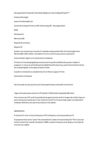 Descarga GratisPruebade Velocidad¡RápidoconInternetSpeedTracker™!
EmpiezaDescargar
www.fromdoctopdf.com
Convierte CualquierFicheroaPDF,Word,Jpeg,Rtf - Descarga Gratis!
RAM
Windows8.1
MemoriaUSB
Reparaciónarranque
Reparar PC
Se abre una ventanaque muestrael instaladoryadescomprimido.Se llamaráalgocomo
Memtest86+ USB Installer.Hazdoble clicenél y confirmaque quieresejecutarlo.
Pulsael botónI Agree enel asistente de instalación.
Pinchaenla listadesplegableparaseleccionarel pendriveUSBdonde quieresinstalarel
programa. Y marca la casilla(Recommended) Checkthisbox if youwanttoformat Drive [letra
de unidadelegida]. Pulsaabajoel botón Create.
Cuandola instalaciónse completehazclicenNextyluegoenFinish.
Cómohacer el chequeo
Haz estocada vezque quierasusareste programapara comprobar lamemoria:
Sigue estospasospara arrancar el PCdesde el USB donde hasgrabado Memtest.
Tras iniciarse asíel PC verásla pantalladel programa(comola de la imagende arriba).Esperaa
que el chequeoempiece porsí solo.Opulsala teclaF1 o F2 para elegirsegúncorrespondael
modopor defectoouno que enprincipioesmásrápido.
IMPORTANTE:
Si al pulsarF2 nose iniciael chequeooel PCse bloquea,reiniciaypruebaconF1.
El programa hace varios“pases”de comprobación.Fíjate enel porcentaje del “Pass”que está
arriba a la derecha.Cuandocomplete el 100% y acabe el chequeoverás abajoun mensaje de
resumen(eninglés).
 