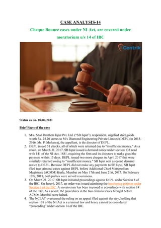 CASE ANALYSIS-14
Cheque Bounce cases under NI Act, are covered under
moratorium u/s 14 of IBC
Status as on- 09/07/2021
Brief Facts of the case
1. M/s. Shah Brothers Ispat Pvt. Ltd. (“SB Ispat”), respondent, supplied steel goods
worth Rs. 24.20 crores to M/s Diamond Engineering Private Limited (DEPL) in 2015-
2016. Mr. P. Mohanraj, the appellant, is the director of DEPL.
2. DEPL issued 51 checks, all of which were returned due to "insufficient money." As a
result, on March 31, 2017, SB Ispat issued a demand notice under section 138 read
with 141 of the NI Act, 1881, requiring the firm and its directors to make good the
payment within 15 days. DEPL issued two more cheques in April 2017 that were
similarly returned owing to "insufficient money." SB Ispat sent a second demand
notice to DEPL. Because DEPL did not make any payments to SB Ispat, SB Ispat
filed two criminal cases against DEPL before Additional Chief Metropolitan
Magistrate (ACMM) Kurla, Mumbai on May 17th and June 21st, 2017. On February
12th, 2018, both parties were served a summons.
3. On March 21, 2017, SB Ispat initiated proceedings against DEPL under Section 8 of
the IBC. On June 6, 2017, an order was issued admitting the insolvency petition under
Section 9 of the IBC. A moratorium has been imposed in accordance with section 14
of the IBC. As a result, the procedures in the two criminal cases brought before
ACMM Mumbai were halted.
4. The NCLAT overturned the ruling on an appeal filed against the stay, holding that
section 138 of the NI Act is a criminal law and hence cannot be considered
“proceeding” under section 14 of the IBC.
 