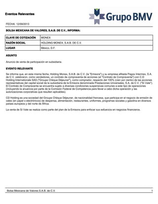 Eventos Relevantes
FECHA: 12/09/2013
BOLSA MEXICANA DE VALORES, S.A.B. DE C.V., INFORMA:
CLAVE DE COTIZACIÓN

MONEX

RAZÓN SOCIAL

HOLDING MONEX, S.A.B. DE C.V.

LUGAR

México, D.F.

ASUNTO
Anuncio de venta de participación en subsidiaria.
EVENTO RELEVANTE
Se informa que, en esta misma fecha, Holding Monex, S.A.B. de C.V. (la "Emisora") y su empresa afiliada Pagos Intermex, S.A.
de C.V. celebraron, como vendedores, un contrato de compraventa de acciones (el "Contrato de Compraventa") con C.D
Holding Internationale SAS ("Groupe Chèque Déjeuner"), como comprador, respecto del 100% (cien por ciento) de las acciones
representativas del capital social de la subsidiaria de la Emisora denominada Prestaciones Universales, S.A. de C.V. ("Sí Vale").
El Contrato de Compraventa se encuentra sujeto a diversas condiciones suspensivas comunes a este tipo de operaciones
(incluyendo la anuencia por parte de la Comisión Federal de Competencia para llevar a cabo dicha operación y las
autorizaciones corporativas que resulten aplicables).
CD Holding es una sociedad del Groupe Chèque Déjeuner, de nacionalidad francesa, que participa en el negocio de emisión de
vales (en papel o electrónicos) de despensa, alimentación, restaurantes, uniformes, programas sociales y gasolina en diversos
países europeos y del norte de África.
La venta de Sí Vale se realiza como parte del plan de la Emisora para enfocar sus esfuerzos en negocios financieros.

Bolsa Mexicana de Valores S.A.B. de C.V.

1

 