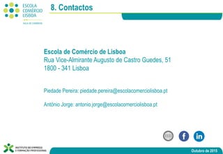 Outubro de 2015
8. Contactos
Escola de Comércio de Lisboa
Rua Vice-Almirante Augusto de Castro Guedes, 51
1800 - 341 Lisboa
Piedade Pereira: piedade.pereira@escolacomerciolisboa.pt
António Jorge: antonio.jorge@escolacomerciolisboa.pt
 