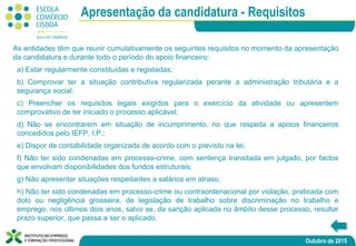 Outubro de 2015
As entidades têm que reunir cumulativamente os seguintes requisitos no momento da apresentação
da candidatura e durante todo o período do apoio financeiro:
a) Estar regularmente constituídas e registadas;
b) Comprovar ter a situação contributiva regularizada perante a administração tributária e a
segurança social;
c) Preencher os requisitos legais exigidos para o exercício da atividade ou apresentem
comprovativo de ter iniciado o processo aplicável;
d) Não se encontrarem em situação de incumprimento, no que respeita a apoios financeiros
concedidos pelo IEFP, I.P.;
e) Dispor de contabilidade organizada de acordo com o previsto na lei;
f) Não ter sido condenadas em processo-crime, com sentença transitada em julgado, por factos
que envolvam disponibilidades dos fundos estruturais;
g) Não apresentar situações respeitantes a salários em atraso;
h) Não ter sido condenadas em processo-crime ou contraordenacional por violação, praticada com
dolo ou negligência grosseira, de legislação de trabalho sobre discriminação no trabalho e
emprego, nos últimos dois anos, salvo se, da sanção aplicada no âmbito desse processo, resultar
prazo superior, que passa a ser o aplicado.
Apresentação da candidatura - Requisitos
 