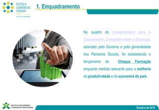 Outubro de 2015
No quadro do Compromisso para o
Crescimento, Competitividade e Emprego,
assinado pelo Governo e pela generalidade
dos Parceiros Sociais, foi estabelecido o
lançamento do Cheque Formação
enquanto medida relevante para a melhoria
da produtividade e da economia do país.
1. Enquadramento
 