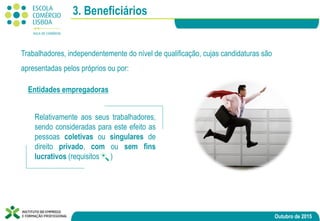 Outubro de 2015
3. Beneficiários
Trabalhadores, independentemente do nível de qualificação, cujas candidaturas são
apresentadas pelos próprios ou por:
Relativamente aos seus trabalhadores,
sendo consideradas para este efeito as
pessoas coletivas ou singulares de
direito privado, com ou sem fins
lucrativos (requisitos )
Entidades empregadoras
 