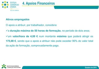 Outubro de 2015
Ativos empregados
​O apoio a atribuir, por trabalhador, considera:
a duração máxima de 50 horas de formação, no período de dois anos;
um valor/hora de 4,00 € num montante máximo que poderá atingir os
175,00 €, sendo que o apoio a atribuir não pode exceder 90% do valor total
da ação de formação, comprovadamente pago.
4. Apoios Financeiros
 