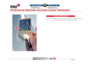 CATÁLOGO DE SERVICIOS: RELACIÓN CLIENTE- PROVEEDOR

                                            CLIENTE- PROVEEDOR
                               Identificación de proyectos de innovación y mejora competitiva a través
                                         de la intensificación de la relación cliente- proveedor




                                                                                Pág. 7
 