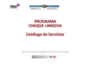 PROGRAMA
        CHEQUE +INNOVA
     Catálogo de Servicios


Área de Innovación, Tecnología y Sociedad de Información
 