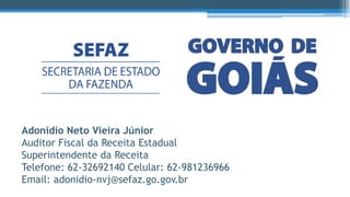 Adonídio Neto Vieira Júnior
Auditor Fiscal da Receita Estadual
Superintendente da Receita
Telefone: 62-32692140 Celular: 62-981236966
Email: adonidio-nvj@sefaz.go.gov.br
 
