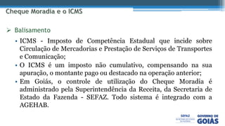 • ICMS - Imposto de Competência Estadual que incide sobre
Circulação de Mercadorias e Prestação de Serviços de Transportes
e Comunicação;
• O ICMS é um imposto não cumulativo, compensando na sua
apuração, o montante pago ou destacado na operação anterior;
• Em Goiás, o controle de utilização do Cheque Moradia é
administrado pela Superintendência da Receita, da Secretaria de
Estado da Fazenda - SEFAZ. Todo sistema é integrado com a
AGEHAB.
 Balisamento
 