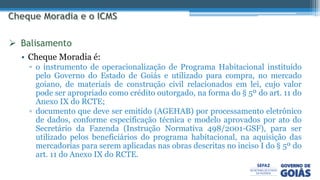 • Cheque Moradia é:
▫ o instrumento de operacionalização de Programa Habitacional instituído
pelo Governo do Estado de Goiás e utilizado para compra, no mercado
goiano, de materiais de construção civil relacionados em lei, cujo valor
pode ser apropriado como crédito outorgado, na forma do § 5º do art. 11 do
Anexo IX do RCTE;
▫ documento que deve ser emitido (AGEHAB) por processamento eletrônico
de dados, conforme especificação técnica e modelo aprovados por ato do
Secretário da Fazenda (Instrução Normativa 498/2001-GSF), para ser
utilizado pelos beneficiários do programa habitacional, na aquisição das
mercadorias para serem aplicadas nas obras descritas no inciso I do § 5º do
art. 11 do Anexo IX do RCTE.
 Balisamento
 