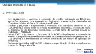 • Lei 14.542/2003 - Autoriza a concessão de crédito outorgado do ICMS nas
operações internas, com mercadorias destinadas a construções vinculadas ao
Programa Habitar Melhor e dá outras providências;
• Decreto 7.419/2011 - Regulamenta a concessão dos benefícios previstos na Lei
14.542/2003, à pessoa física ou jurídica devidamente cadastrada, selecionada e apta
a beneficiar-se do Programa Habitacional Morada Nova da Agência Goiana de
Habitação – AGEHAB;
• Inciso XXVII e § 5º do art. 11 do Anexo IX do RCTE – Regulamenta a concessão do
crédito outorgado ao fornecedor de material de construção conforme previsto na Lei
14.542/2003 e a transferência do crédito acumulado em função da aplicação do
benefício;
• Instrução Normativa 498/01-GSF - Aprova a especificação técnica, o modelo e os
valores do Cheque Moradia.
 Previsão Legal
 