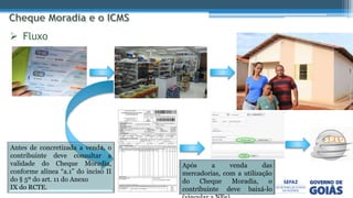  Fluxo
Após a venda das
mercadorias, com a utilização
do Cheque Moradia, o
contribuinte deve baixá-lo
Antes de concretizada a venda, o
contribuinte deve consultar a
validade do Cheque Moradia,
conforme alínea “a.1” do inciso II
do § 5º do art. 11 do Anexo
IX do RCTE.
 