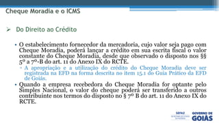 • O estabelecimento fornecedor da mercadoria, cujo valor seja pago com
Cheque Moradia, poderá lançar a crédito em sua escrita fiscal o valor
constante do Cheque Moradia, desde que observado o disposto nos §§
5º a 7º-B do art. 11 do Anexo IX do RCTE.
▫ A apropriação e a utilização do crédito do Cheque Moradia deve ser
registrada na EFD na forma descrita no item 15.1 do Guia Prático da EFD
de Goiás.
• Quando a empresa recebedora do Cheque Moradia for optante pelo
Simples Nacional, o valor do cheque poderá ser transferido a outros
contribuinte nos termos do disposto no § 7º B do art. 11 do Anexo IX do
RCTE.
 Do Direito ao Crédito
 