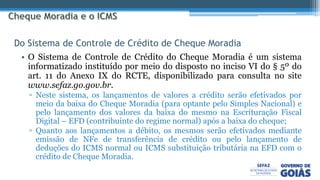 • O Sistema de Controle de Crédito do Cheque Moradia é um sistema
informatizado instituído por meio do disposto no inciso VI do § 5º do
art. 11 do Anexo IX do RCTE, disponibilizado para consulta no site
www.sefaz.go.gov.br.
▫ Neste sistema, os lançamentos de valores a crédito serão efetivados por
meio da baixa do Cheque Moradia (para optante pelo Simples Nacional) e
pelo lançamento dos valores da baixa do mesmo na Escrituração Fiscal
Digital – EFD (contribuinte do regime normal) após a baixa do cheque;
▫ Quanto aos lançamentos a débito, os mesmos serão efetivados mediante
emissão de NFe de transferência de crédito ou pelo lançamento de
deduções do ICMS normal ou ICMS substituição tributária na EFD com o
crédito de Cheque Moradia.
Do Sistema de Controle de Crédito de Cheque Moradia
 