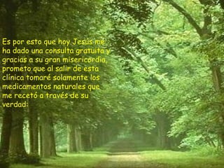 Es por esto que hoy Jesús me ha dado una consulta gratuita y gracias a su gran misericordia, prometo que al salir de esta clínica tomaré solamente los medicamentos naturales que me recetó a través de su verdad: 