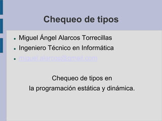 Chequeo de tipos
 Miguel Ángel Alarcos Torrecillas
 Ingeniero Técnico en Informática
 miguel.alarcos@gmail.com
Chequeo de tipos en
la programación estática y dinámica.
 