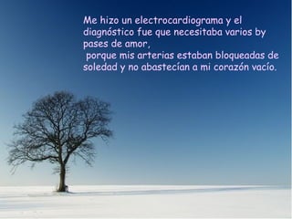 Me hizo un electrocardiograma y el diagnóstico fue que necesitaba varios by pases de amor, porque mis arterias estaban bloqueadas de soledad y no abastecían a mi corazón vacío. Me hizo un electrocardiograma y el diagnóstico fue que necesitaba varios by pases de amor, porque mis arterias estaban bloqueadas de soledad y no abastecían a mi corazón vacío. 