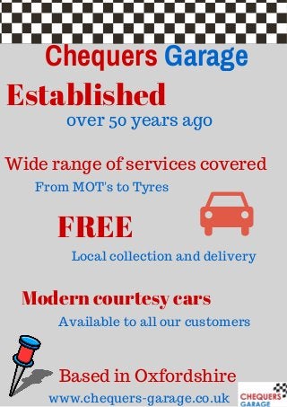Chequers Garage
Established
FREE
Modern courtesy cars
over 50 years ago
Wide range of services covered
Based in Oxfordshire
www.chequers-garage.co.uk
From MOT's to Tyres
Local collection and delivery
Available to all our customers
 