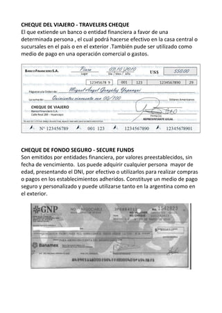 CHEQUE DEL VIAJERO - TRAVELERS CHEQUE
El que extiende un banco o entidad financiera a favor de una
determinada persona , el cual podrá hacerse efectivo en la casa central o
sucursales en el país o en el exterior .También pude ser utilizado como
medio de pago en una operación comercial o gastos.




CHEQUE DE FONDO SEGURO - SECURE FUNDS
Son emitidos por entidades financiera, por valores preestablecidos, sin
fecha de vencimiento. Los puede adquirir cualquier persona mayor de
edad, presentando el DNI, por efectivo o utilizarlos para realizar compras
o pagos en los establecimientos adheridos. Constituye un medio de pago
seguro y personalizado y puede utilizarse tanto en la argentina como en
el exterior.
 