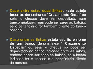

Caso entre estas duas linhas, nada esteja
inscrito, denomina-se "Cruzamento Geral" ou
seja, o cheque deve ser depositado num
banco qualquer, mas pode ser pago ao balcão,
se o beneficiário for também cliente do banco
sacado.



Caso entre as linhas esteja escrito o nome
de um banco denomina-se " Cruzamento
Especial" ou seja, o cheque só pode ser
depositado no banco indicado entre as linhas,
embora possa ser pago ao balcão, se o banco
indicado for o sacado e o beneficiário cliente
do mesmo.

 