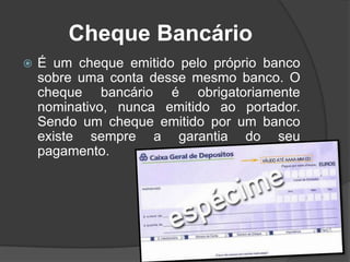 Cheque Bancário


É um cheque emitido pelo próprio banco
sobre uma conta desse mesmo banco. O
cheque bancário é obrigatoriamente
nominativo, nunca emitido ao portador.
Sendo um cheque emitido por um banco
existe sempre a garantia do seu
pagamento.

 