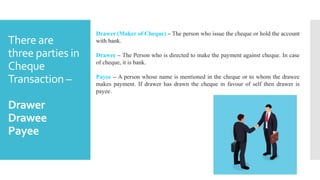 There are
three parties in
Cheque
Transaction –
Drawer
Drawee
Payee
Drawer (Maker of Cheque) – The person who issue the cheque or hold the account
with bank.
Drawee – The Person who is directed to make the payment against cheque. In case
of cheque, it is bank.
Payee – A person whose name is mentioned in the cheque or to whom the drawee
makes payment. If drawer has drawn the cheque in favour of self then drawer is
payee.
 
