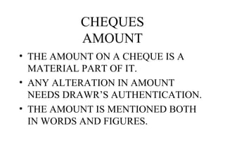 CHEQUES
          AMOUNT
• THE AMOUNT ON A CHEQUE IS A
  MATERIAL PART OF IT.
• ANY ALTERATION IN AMOUNT
  NEEDS DRAWR’S AUTHENTICATION.
• THE AMOUNT IS MENTIONED BOTH
  IN WORDS AND FIGURES.
 
