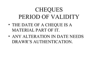 CHEQUES
    PERIOD OF VALIDITY
• THE DATE OF A CHEQUE IS A
  MATERIAL PART OF IT.
• ANY ALTERATION IN DATE NEEDS
  DRAWR’S AUTHENTICATION.
 