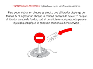 FINANZAS PARA MORTALES Tú, los cheques y las transferencias bancarias
Para poder cobrar un cheque es preciso que el librador disponga de
fondos. Si al ingresar un cheque la entidad bancaria lo devuelve porque
el librador carece de fondos, será el beneﬁciario (aunque pueda parecer
injusto) quien pague la comisión asociada a dicho servicio.
 