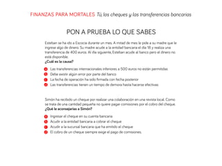 FINANZAS PARA MORTALES Tú, los cheques y las transferencias bancarias
PON A PRUEBA LO QUE SABES
Esteban se ha ido a Escocia durante un mes. A mitad de mes le pide a su madre que le
ingrese algo de dinero. Su madre acude a la entidad bancaria el día 18 y realiza una
transferencia de 400 euros. Al día siguiente, Esteban acude al banco pero el dinero no
está disponible.
¿Cuál es la causa?
a Las transferencias internacionales inferiores a 500 euros no están permitidas
b Debe existir algún error por parte del banco
c La fecha de operación ha sido ﬁrmada con fecha posterior
d Las transferencias tienen un tiempo de demora hasta hacerse efectivas
Simón ha recibido un cheque por realizar una colaboración en una revista local. Como
se trata de una cantidad pequeña no quiere pagar comisiones por el cobro del cheque.
¿Qué le aconsejarías a Simón?
a Ingresar el cheque en su cuenta bancaria
b Acudir a la entidad bancaria a cobrar el cheque
c Acudir a la sucursal bancaria que ha emitido el cheque
d El cobro de un cheque siempre exige el pago de comisiones.
 