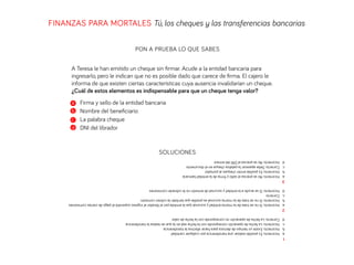 FINANZAS PARA MORTALES Tú, los cheques y las transferencias bancarias
PON A PRUEBA LO QUE SABES
SOLUCIONES
A Teresa le han emitido un cheque sin ﬁrmar. Acude a la entidad bancaria para
ingresarlo, pero le indican que no es posible dado que carece de ﬁrma. El cajero le
informa de que existen ciertas características cuya ausencia invalidarían un cheque.
¿Cuál de estos elementos es indispensable para que un cheque tenga valor?
a Firma y sello de la entidad bancaria
b Nombre del beneﬁciario
c La palabra cheque
d DNI del librador
1
a.Incorrecto.Esposiblerealizarunatransferenciaporcualquiercantidad
b.Incorrecto.Existeuntiempodedemoraparahacerefectivalatransferencia
c.Incorrecto.Lafechadeoperacióncorrespondeconlafecharealenlaqueserealizalatransferencia
d.Correcto.Lafechadeoperaciónnocorrespondeconlafechadevalor
2
a.Incorrecto.Sinosetratadelamismaentidadysucursalquelaemitidaporellibradorelingresosupondráelpagodeciertascomisiones
b.Incorrecto.Sinosetratadelamismasucursalesposiblequetambiénlecobrencomisión.
c.Correcto
d.Incorrecto.Siseacudealaentidadysucursaldeemisiónnolecobraráncomisiones
3
a.Incorrecto.Noseprecisaelselloyﬁrmadelaentidadbancaria
b.Incorrecto.Esposibleemitirchequesalportador
c.Correcto.Debeaparecerlapalabrachequeeneldocumento
d.Incorrecto.NoseprecisaelDNIdelemisor
 