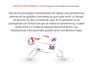 FINANZAS PARA MORTALES Tú, los cheques y las transferencias bancarias
Uno de los principales inconvenientes de realizar una transferencia,
además de las posibles comisiones, es que suele existir un tiempo
de demora. Es decir, la fecha de valor de la operación no se
corresponde con la fecha en que se realizó la transferencia, y suelen
tardar entre 2 o 3 días en hacerse efectivo el dinero. Las
transferencias internacionales pueden tener una demora mayor.
 