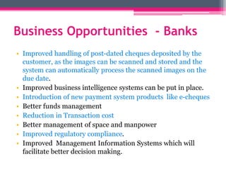 Business Opportunities - Banks
• Improved handling of post-dated cheques deposited by the
customer, as the images can be scanned and stored and the
system can automatically process the scanned images on the
due date.
• Improved business intelligence systems can be put in place.
• Introduction of new payment system products like e-cheques
• Better funds management
• Reduction in Transaction cost
• Better management of space and manpower
• Improved regulatory compliance.
• Improved Management Information Systems which will
facilitate better decision making.
 