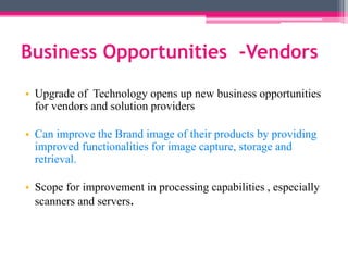 Business Opportunities -Vendors
• Upgrade of Technology opens up new business opportunities
for vendors and solution providers
• Can improve the Brand image of their products by providing
improved functionalities for image capture, storage and
retrieval.
• Scope for improvement in processing capabilities , especially
scanners and servers.
 